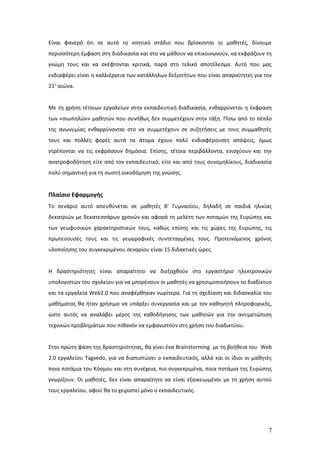 Είναι φανερό ότι σε αυτό το νοητικό στάδιο που βρίσκονται οι μαθητές, δίνουμε
περισσότερη έμφαση στη διαδικασία και στο να μάθουν να επικοινωνούν, να εκφράζουν τη
γνώμη τους και να σκέφτονται κριτικά, παρά στο τελικό αποτέλεσμα. Αυτό που μας
ενδιαφέρει είναι η καλλιέργεια των κατάλληλων δεξιοτήτων που είναι απαραίτητες για τον
21ο αιώνα.


Με τη χρήση τέτοιων εργαλείων στην εκπαιδευτική διαδικασία, ενθαρρύνεται η έκφραση
των «σιωπηλών» μαθητών που συνήθως δεν συμμετέχουν στην τάξη. Πίσω από το πέπλο
της ανωνυμίας ενθαρρύνονται στο να συμμετέχουν σε συζητήσεις με τους συμμαθητές
τους και πολλές φορές αυτά τα άτομα έχουν πολύ ενδιαφέρουσες απόψεις, όμως
ντρέπονται να τις εκφράσουν δημόσια. Επίσης, τέτοια περιβάλλοντα, ενισχύουν και την
ανατροφοδότηση είτε από τον εκπαιδευτικό, είτε και από τους συνομηλίκους, διαδικασία
πολύ σημαντική για τη σωστή οικοδόμηση της γνώσης.


Πλαίσιο Εφαρμογής
Το σενάριο αυτό απευθύνεται σε μαθητές Β’ Γυμνασίου, δηλαδή σε παιδιά ηλικίας
δεκατριών με δεκατεσσάρων χρονών και αφορά τη μελέτη των ποταμών της Ευρώπης και
των γεωφυσικών χαρακτηριστικών τους, καθώς επίσης και τις χώρες της Ευρώπης, τις
πρωτεύουσές τους και τις γεωγραφικές συντεταγμένες τους. Προτεινόμενος χρόνος
υλοποίησης του συγκεκριμένου σεναρίου είναι 15 διδακτικές ώρες.


Η δραστηριότητες είναι απαραίτητο να διεξαχθούν στο εργαστήριο ηλεκτρονικών
υπολογιστών του σχολείου για να μπορέσουν οι μαθητές να χρησιμοποιήσουν το διαδίκτυο
και τα εργαλεία Web2.0 που αναφέρθηκαν νωρίτερα. Για τη σχεδίαση και διδασκαλία του
μαθήματος θα ήταν χρήσιμο να υπάρξει συνεργασία και με τον καθηγητή πληροφορικής,
ώστε αυτός να αναλάβει μέρος της καθοδήγησης των μαθητών για την αντιμετώπιση
τεχνικών προβλημάτων που πιθανόν να εμφανιστούν στη χρήση του διαδικτύου.


Στην πρώτη φάση της δραστηριότητας, θα γίνει ένα Brainstorming με τη βοήθεια του Web
2.0 εργαλείου Tagxedo, για να διαπιστώσει ο εκπαιδευτικός, αλλά και οι ίδιοι οι μαθητές
ποια ποτάμια του Κόσμου και στη συνέχεια, πιο συγκεκριμένα, ποια ποτάμια της Ευρώπης
γνωρίζουν. Οι μαθητές, δεν είναι απαραίτητο να είναι εξοικειωμένοι με τη χρήση αυτού
τους εργαλείου, αφού θα το χειριστεί μόνο ο εκπαιδευτικός.




                                                                                     7
 