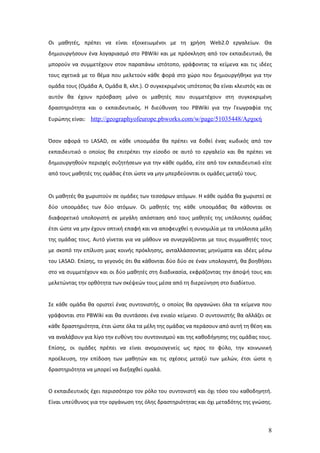 Οι μαθητές, πρέπει να είναι εξοικειωμένοι με τη χρήση Web2.0 εργαλείων. Θα
δημιουργήσουν ένα λογαριασμό στο PBWiki και με πρόσκληση από τον εκπαιδευτικό, θα
μπορούν να συμμετέχουν στον παραπάνω ιστότοπο, γράφοντας τα κείμενα και τις ιδέες
τους σχετικά με το θέμα που μελετούν κάθε φορά στο χώρο που δημιουργήθηκε για την
ομάδα τους (Ομάδα Α, Ομάδα Β, κλπ.). Ο συγκεκριμένος ιστότοπος θα είναι κλειστός και σε
αυτόν θα έχουν πρόσβαση μόνο οι μαθητές που συμμετέχουν στη συγκεκριμένη
δραστηριότητα και ο εκπαιδευτικός. Η διεύθυνση του PBWiki για την Γεωγραφία της
Ευρώπης είναι: http://geographyofeurope.pbworks.com/w/page/51035448/Αρχική


Όσον αφορά το LASAD, σε κάθε υποομάδα θα πρέπει να δοθεί ένας κωδικός από τον
εκπαιδευτικό ο οποίος θα επιτρέπει την είσοδο σε αυτό το εργαλείο και θα πρέπει να
δημιουργηθούν περιοχές συζητήσεων για την κάθε ομάδα, είτε από τον εκπαιδευτικό είτε
από τους μαθητές της ομάδας έτσι ώστε να μην μπερδεύονται οι ομάδες μεταξύ τους.


Οι μαθητές θα χωριστούν σε ομάδες των τεσσάρων ατόμων. Η κάθε ομάδα θα χωριστεί σε
δύο υποομάδες των δύο ατόμων. Οι μαθητές της κάθε υποομάδας θα κάθονται σε
διαφορετικό υπολογιστή σε μεγάλη απόσταση από τους μαθητές της υπόλοιπης ομάδας
έτσι ώστε να μην έχουν οπτική επαφή και να αποφευχθεί η συνομιλία με τα υπόλοιπα μέλη
της ομάδας τους. Αυτό γίνεται για να μάθουν να συνεργάζονται με τους συμμαθητές τους
με σκοπό την επίλυση μιας κοινής πρόκλησης, ανταλλάσσοντας μηνύματα και ιδέες μέσω
του LASAD. Επίσης, το γεγονός ότι θα κάθονται δύο δύο σε έναν υπολογιστή, θα βοηθήσει
στο να συμμετέχουν και οι δύο μαθητές στη διαδικασία, εκφράζοντας την άποψή τους και
μελετώντας την ορθότητα των σκέψεών τους μέσα από τη διερεύνηση στο διαδίκτυο.


Σε κάθε ομάδα θα οριστεί ένας συντονιστής, ο οποίος θα οργανώνει όλα τα κείμενα που
γράφονται στο PBWiki και θα συντάσσει ένα ενιαίο κείμενο. Ο συντονιστής θα αλλάζει σε
κάθε δραστηριότητα, έτσι ώστε όλα τα μέλη της ομάδας να περάσουν από αυτή τη θέση και
να αναλάβουν για λίγο την ευθύνη του συντονισμού και της καθοδήγησης της ομάδας τους.
Επίσης, οι ομάδες πρέπει να είναι ανομοιογενείς ως προς το φύλο, την κοινωνική
προέλευση, την επίδοση των μαθητών και τις σχέσεις μεταξύ των μελών, έτσι ώστε η
δραστηριότητα να μπορεί να διεξαχθεί ομαλά.


Ο εκπαιδευτικός έχει περισσότερο τον ρόλο του συντονιστή και όχι τόσο του καθοδηγητή.
Είναι υπεύθυνος για την οργάνωση της όλης δραστηριότητας και όχι μεταδότης της γνώσης.



                                                                                     8
 