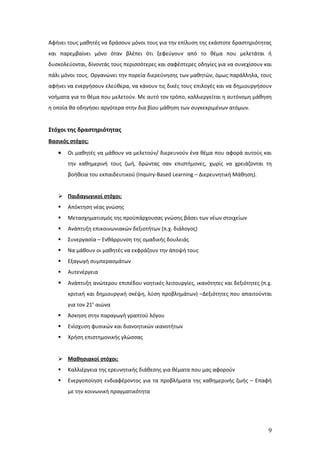Αφήνει τους μαθητές να δράσουν μόνοι τους για την επίλυση της εκάστοτε δραστηριότητας
και παρεμβαίνει μόνο όταν βλέπει ότι ξεφεύγουν από το θέμα που μελετάται ή
δυσκολεύονται, δίνοντάς τους περισσότερες και σαφέστερες οδηγίες για να συνεχίσουν και
πάλι μόνοι τους. Οργανώνει την πορεία διερεύνησης των μαθητών, όμως παράλληλα, τους
αφήνει να ενεργήσουν ελεύθερα, να κάνουν τις δικές τους επιλογές και να δημιουργήσουν
νοήματα για το θέμα που μελετούν. Με αυτό τον τρόπο, καλλιεργείται η αυτόνομη μάθηση
η οποία θα οδηγήσει αργότερα στην δια βίου μάθηση των συγκεκριμένων ατόμων.


Στόχοι της δραστηριότητας
Βασικός στόχος:
   •   Οι μαθητές να μάθουν να μελετούν/ διερευνούν ένα θέμα που αφορά αυτούς και
       την καθημερινή τους ζωή, δρώντας σαν επιστήμονες, χωρίς να χρειάζονται τη
       βοήθεια του εκπαιδευτικού (Inquiry-Based Learning – Διερευνητική Μάθηση).


    Παιδαγωγικοί στόχοι:
      Απόκτηση νέας γνώσης
      Μετασχηματισμός της προϋπάρχουσας γνώσης βάσει των νέων στοιχείων
      Ανάπτυξη επικοινωνιακών δεξιοτήτων (π.χ. διάλογος)
      Συνεργασία – Ενθάρρυνση της ομαδικής δουλειάς
      Να μάθουν οι μαθητές να εκφράζουν την άποψή τους
      Εξαγωγή συμπερασμάτων
      Αυτενέργεια
      Ανάπτυξη ανώτερου επιπέδου νοητικές λειτουργίες, ικανότητες και δεξιότητες (π.χ.
       κριτική και δημιουργική σκέψη, λύση προβλημάτων) –Δεξιότητες που απαιτούνται
       για τον 21ο αιώνα
      Άσκηση στην παραγωγή γραπτού λόγου
      Ενίσχυση φυσικών και διανοητικών ικανοτήτων
      Χρήση επιστημονικής γλώσσας


    Μαθησιακοί στόχοι:
      Καλλιέργεια της ερευνητικής διάθεσης για θέματα που μας αφορούν
      Ενεργοποίηση ενδιαφέροντος για τα προβλήματα της καθημερινής ζωής – Επαφή
       με την κοινωνική πραγματικότητα




                                                                                     9
 