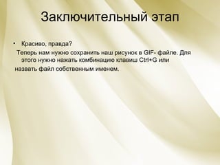 Заключительный этап Красиво, правда?  Теперь нам нужно сохранить наш рисунок в  GIF - файле. Для этого нужно нажать комбинацию клавиш  Ctrl + G  или  назвать файл собственным именем. 