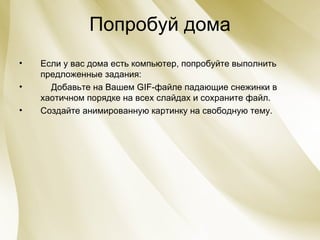 Попробуй дома Если у вас дома есть компьютер, попробуйте выполнить предложенные задания: Добавьте на Вашем GIF-файле падающие снежинки в хаотичном порядке на всех слайдах и сохраните файл. Создайте анимированную картинку на свободную тему. 