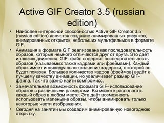 Active GIF Creator 3.5 (russian edition) Наиболее интересной способностью Active GIF Creator 3.5 (russian edition) является создание анимированных рисунков, анимированных открыток, небольших мультфильмов в формате  GIF . Анимация в формате GIF реализована как последовательность образов, которые немного отличаются друг от друга. Это даёт иллюзию движения. GIF- файл содержит последовательность образов (называемых также кадрами или фреймами). Каждый образ имеет индивидуальное значение задержки, с которой он будет показан. Большее количество кадров (фреймов) ведёт к лучшему качеству анимации, но увеличивает размер GIF- файла. Так что важно найти компромисс. Замечательная возможность формата GIF- использование образов с различными размерами. Вы можете располагать каждый образ в любом месте. Это даёт возможность использовать маленькие образы, чтобы анимировать только некоторые части изображения. Сегодня на занятии мы создадим анимированную новогоднюю открытку. 