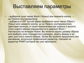 Выставляем параметры - выберите пункт меню  Файл / Новый  или нажмите кнопку  на  Панели инструментов ; - добавьте в GIF пустой образ (выберите пункт меню  Образ / Новый  или нажмите кнопку      на  Панели инструментов ). Цветовая палитра, а также первоначальная ширина и высота этого нового образа определяются в диалоге  Файл / Настройки  на вкладке Новое. Вы можете задать размер образа или выбрать окно стандартного размера, задать форму и ее цвет для этого нового образа. Затем Вы можете продолжить его рисование, используя графический редактор, похожий на редактор  PAINT -который мы уже проходили. 