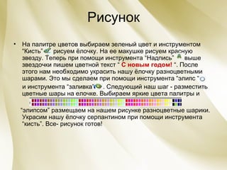 Рисунок На палитре цветов выбираем зеленый цвет и инструментом “Кисть”  рисуем ёлочку. На ее макушке рисуем красную звезду. Теперь при помощи инструмента “Надпись”  выше звездочки пишем цветной текст “  С новым годом!  “. После этого нам необходимо украсить нашу ёлочку разноцветными шарами. Это мы сделаем при помощи инструмента “элипс “  и инструмента “заливка”  . Следующий наш шаг - разместить цветные шары на елочке. Выбираем яркие цвета палитры и  “ элипсом ”  размещаем на нашем рисунке разноцветные шарики. Украсим нашу ёлочку серпантином при помощи инструмента “кисть”. Все- рисунок готов!  