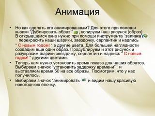 Анимация Но как сделать его анимированным? Для этого при помощи кнопки “Дублировать образ ”   , копируем наш рисунок (образ). В открывшемся окне нужно при помощи инструмента “заливка”   перекрасить наши шарики, звездочку, серпантин и надпись  “  С новым годом!  “ в другие цвета. Для большей наглядности создадим еще один образ. Продублируем и этот рисунок и разукрасим шарики звездочку, серпантин и надпись “  С новым годом!  “ другими цветами. Теперь нам нужно установить время показа для наших образов. Выбираем значок “установить задержку времени”  и выставляем время 50 на все образы.   Посмотрим, что у нас получилось. Выбираем значок “анимировать  и видим нашу красивую новогоднюю ёлочку. 