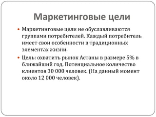 Маркетинговые цели
 Маркетинговые цели не обуславливаются
  группами потребителей. Каждый потребитель
  имеет свои особенности в традиционных
  элементах жизни.
 Цель: охватить рынок Астаны в размере 5% в
  ближайший год. Потенциальное количество
  клиентов 30 000 человек. (На данный момент
  около 12 000 человек).
 