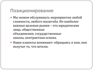 Позиционирование
 Мы можем обслуживать мероприятия любой
  сложности, любого масштаба. Но наиболее
  важные целевые рынки – это юридические
  лица, общественные
  объединения, государственные
  заказы, контрактная основа.
 Наши клиенты понимают: обращаясь к нам, они
  получат то, что хотели.
 