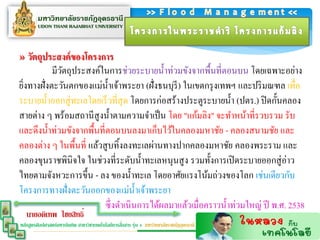» วัตถุประสงค์ของโครงกำร
           มีวตถุประสงค์ในการช่วยระบายน้ าท่วมขังจากพื้นที่ตอนบน โดยเฉพาะอย่าง
              ั
ยิงทางฝั่งตะวันตกของแม่น้ าเจ้าพระยา (ฝั่งธนบุรี) ในเขตกรุ งเทพฯ และปริ มณฑล เพื่อ
  ่
ระบายน้ าออกสู่ ทะเลโดยเร็ วที่สุด โดยการก่อสร้างประตูระบายน้ า (ปตร.) ปิ ดกั้นคลอง
สายต่าง ๆ พร้อมสถานีสูงน้ าตามความจาเป็ น โดย "แก้มลิง" จะทาหน้าที่รวบรวม รับ
และดึงน้ าท่วมขังจากพื้นที่ตอนบนลงมาเก็บไว้ในคลองมหาชัย - คลองสนามชัย และ
คลองต่าง ๆ ในพื้นที่ แล้วสู บทิ้งลงทะเลผ่านทางปากคลองมหาชัย คลองพระราม และ
คลองขุนราชพินิจใจ ในช่วงที่ระดับน้ าทะเลหนุนสู ง รวมทั้งการเปิ ดระบายออกสู่ อ่าว
ไทยตามจังหวะการขึ้น - ลง ของน้ าทะเล โดยอาศัยแรงโน้มถ่วงของโลก เช่นเดียวกับ
โครงการทางฝั่งตะวันออกของแม่น้ าเจ้าพระยา
                           ซึ่ งดาเนินการได้ผลมาแล้วเมื่อคราวน้ าท่วมใหญ่ ปี พ.ศ. 2538
   นายอดิเทพ ไชยสิทธิ์
                                                  ่
หลักสูตรศิลปศาสตร์มหาบัณฑิต สาขาวิชาเทคโนโลยีการสือสาร รุ่น 4 มหาวิทยาลัยราชภัฏอุดรธานี
 