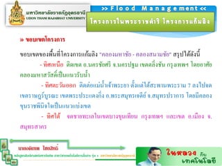 » ขอบเขตโครงกำร
    ขอบเขตของพื้นที่โครงการแก้มลิง "คลองมหาชัย - คลองสนามชัย" สรุ ปได้ดงนี้
                                                                         ั
           - ทิศเหนือ ติดเขต อ.นครชัยศรี จ.นครปฐม เขตตลิ่งชัน กรุ งเทพฯ โดยอาศัย
    คลองมหาสวัสดิ์เป็ นแนวรับน้ า
            - ทิศตะวันออก ติดต่อแม่น้ าเจ้าพระยา ตั้งแต่ใต้สะพานพระราม 7 ลงไปจด
    เขตราษฎร์บูรณะ เขตพระประแดงกิ่ง อ.พระสมุทรเจดีย ์ จ.สมุทรปราการ โดยมีคลอง
    ขุนราชพินิจใจเป็ นแนวแบ่งเขต
            - ทิศใต้ จดชายทะเลในเขตบางขุนเทียน กรุ งเทพฯ และเขต อ.เมือง จ.
    สมุทรสาคร

   นายอดิเทพ ไชยสิทธิ์
                                                  ่
หลักสูตรศิลปศาสตร์มหาบัณฑิต สาขาวิชาเทคโนโลยีการสือสาร รุ่น 4 มหาวิทยาลัยราชภัฏอุดรธานี
 