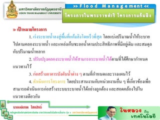 » เป้ ำหมำยโครงกำร
           1. เร่ งระบายน้ าลงสู่ พ้ืนที่แก้มลิงโดยเร็ วที่สุด โดยแบ่งปริ มาณน้ าให้ระบาย
  ไปตามคลองระบายน้ า และแหล่งเก็บชะลอน้ าตามประสิ ทธิ ภาพที่มีอยูเ่ ดิม และสมดุล
  กับปริ มาณน้ าหลาก
           2. ปรับปรุ งคลองระบายน้ าให้สามารถระบายน้ าได้ตามที่ได้ศึกษากาหนด
  แนวทางไว้
           3. ก่อสร้างอาคารบังคับน้ าต่าง ๆ ตามที่กาหนดและวางแผนไว้
           4. ดาเนินการโครงการ โดยประสานงานกับหน่วยงานอื่น ๆ ที่เกี่ยวข้องเพื่อ
  สามารถดาเนินการก่อสร้างระบบระบายน้ าได้อย่างถูกต้อง และสอดคล้องไปใน
  แนวทางเดียวกัน
   นายอดิเทพ ไชยสิทธิ์
                                                  ่
หลักสูตรศิลปศาสตร์มหาบัณฑิต สาขาวิชาเทคโนโลยีการสือสาร รุ่น 4 มหาวิทยาลัยราชภัฏอุดรธานี
 
