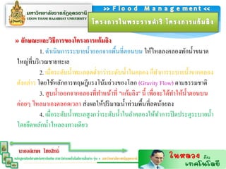 » ลักษณะและวิธีกำรของโครงกำรแก้มลิง
            1. ดาเนินการระบายน้ าออกจากพื้นที่ตอนบน ให้ไหลลงคลองพักน้ าขนาด
 ใหญ่ที่บริ เวณชายทะเล
            2. เมื่อระดับน้ าทะเลลดต่ากว่าระดับน้ าในคลอง ก็ทาการระบายน้ าจากคลอง
 ดังกล่าว โดยใช้หลักการทฤษฎีแรงโน้มถ่วงของโลก (Gravity Flow) ตามธรรมชาติ
            3. สู บน้ าออกจากคลองที่ทาหน้าที่ "แก้มลิง" นี้ เพื่อจะได้ทาให้น้ าตอนบน
 ค่อยๆ ไหลมาเองตลอดเวลา ส่ งผลให้ปริ มาณน้ าท่วมพื้นที่ลดน้อยลง
            4. เมื่อระดับน้ าทะเลสู งกว่าระดับน้ าในลาคลองให้ทาการปิ ดประตูระบายน้ า
 โดยยึดหลักน้ าไหลลงทางเดียว

   นายอดิเทพ ไชยสิทธิ์
                                                  ่
หลักสูตรศิลปศาสตร์มหาบัณฑิต สาขาวิชาเทคโนโลยีการสือสาร รุ่น 4 มหาวิทยาลัยราชภัฏอุดรธานี
 