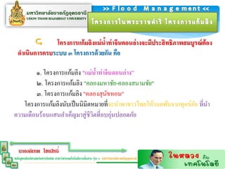        โครงกำรแก้ มลิงแม่ นำท่ ำจีนตอนล่ ำงจะมีประสิ ทธิภำพสมบูรณ์ ต้อง
                                    ้
  ดำเนินกำรครบระบบ ๓ โครงกำรด้ วยกัน คือ

        ๑. โครงการแก้มลิง "แม่น้ าท่าจีนตอนล่าง”
        ๒. โครงการแก้มลิง "คลองมหาชัย-คลองสนามชัย"
        ๓. โครงการแก้มลิง "คลองสุ นขหอน"
                                      ั
   โครงการแก้มลิงนับเป็ นนิมิตหมายที่จะนาพาชาวไทยให้รอดพ้นจากทุกข์ภย ที่นา
                                                                   ั
ความเดือนร้อนแสนลาเค็ญมาสู่ ชีวตที่อบอุ่นปลอดภัย
                               ิ



   นายอดิเทพ ไชยสิทธิ์
                                                  ่
หลักสูตรศิลปศาสตร์มหาบัณฑิต สาขาวิชาเทคโนโลยีการสือสาร รุ่น 4 มหาวิทยาลัยราชภัฏอุดรธานี
 