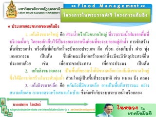 » ประเภทและขนำดของแก้มลิง
            1. แก้มลิงขนาดใหญ่ คือ สระน้ าหรื อบึงขนาดใหญ่ ที่รวบรวมน้ าฝนจากพื้นที่
บริ เวณนั้นๆ โดยจะกักเก็บไว้เป็ นระยะเวลาหนึ่ งก่อนที่จะระบายลงสู่ ลาน้ า การจัดสร้าง
พื้นที่ชะลอน้ า หรื อพื้นที่เก็บกักน้ าจะมีหลายประเภท คือ เขื่อน อ่างเก็บน้ า ฝาย ทุ่ง
เกษตรกรรม             เป็ นต้น      ซึ่ งลักษณะสิ่ งก่อสร้างเหล่านี้จะมีจะมีวตถุประสงค์อื่น
                                                                             ั
ประกอบด้วย             เช่น       เพื่อการชลประทาน            เพื่อการประมง        เป็ นต้น
            2. แก้มลิงขนาดกลาง เป็ นพื้นที่ชะลอน้ าที่มีขนาดเล็กกว่าแก้มลิงขนาดใหญ่
ซึ่ งได้มีการก่อสร้างในระดับลุ่มน้ า ส่ วนใหญ่เป็ นพื้นที่ธรรมชาติ เช่น หนอง บึง คลอง
            3. แก้มลิงขนาดเล็ก คือ แก้มลิงที่มีขนาดเล็ก อาจเป็ นพื้นที่สาธารณะ อย่าง
สนามเด็กเล่น ลานจอดรถหรื อสนามในบ้าน ซึ่ งต่อเข้ากับระบบระบายน้ าหรื อคลอง
    นายอดิเทพ ไชยสิทธิ์
                                                   ่
 หลักสูตรศิลปศาสตร์มหาบัณฑิต สาขาวิชาเทคโนโลยีการสือสาร รุ่น 4 มหาวิทยาลัยราชภัฏอุดรธานี
 