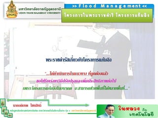 ่
                                    พระราชดารัสเกียวกับโครงการแก้มลิง
                        "...ได้ดาเนินการในแนวทาง ที่ถูกต้องแล้ว
                    ขอให้รีบเร่งหาวิธปรับปรุงและเพิมประสิทธิภาพต่อไป
                                     ี             ่
             เพราะโครงการแก้มลิงในอนาคต จะสามารถช่วยพื้นที่ได้หลายพื้นที่..."

   นายอดิเทพ ไชยสิทธิ์
                                                  ่
หลักสูตรศิลปศาสตร์มหาบัณฑิต สาขาวิชาเทคโนโลยีการสือสาร รุ่น 4 มหาวิทยาลัยราชภัฏอุดรธานี
 