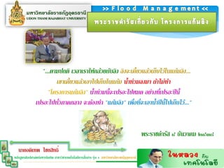 "...ตามปกติ เวลาเราให้กล้วยกับลิง ลิงจะเคี้ยวแล้วเก็บไว้ในแก้มลิง...
                        เขาเคี้ยวแล้วเอาไปเก็บในแก้ม น้าท่วมลงมา ถ้าไม่ทา
                     "โครงการแก้มลิง" น้าท่วมนี้จะเปรอะไปหมด อย่างที่เปรอะปี นี้
               เปรอะไปทัวภาคกลาง จะต้องทา "แก้มลิง" เพือที่จะเอาน้าปี นี้ไปเก็บไว้..."
                         ่                                ่


                                                                                          พระราชดารัส ๔ ธันวาคม ๒๔๓๘
   นายอดิเทพ ไชยสิทธิ์
                                                  ่
หลักสูตรศิลปศาสตร์มหาบัณฑิต สาขาวิชาเทคโนโลยีการสือสาร รุ่น 4 มหาวิทยาลัยราชภัฏอุดรธานี
 