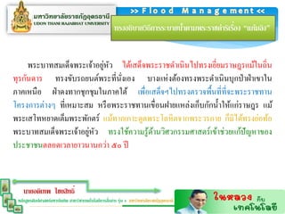 ่
                                                      ทรงอธิบายวิธีการระบายนาตามพระราชดาริเรือง “แก้มลิง”
                                                                            ้


                           ่ ั
     พระบาทสมเด็จพระเจ้าอยูหว ได้เสด็จพระราชดาเนิ นไปทรงเยียมราษฎรแม้ในถิ่น
                                                            ่
ทุรกันดาร ทรงขับรถยนต์พระที่นงเอง บางแห่ งต้องทรงพระดาเนินบุกป่ าฝ่ าเขาใน
                               ่ั
ภาคเหนือ ฝ่ าดงทากชุกชุมในภาคใต้ เพื่อเสด็จฯไปทรงตรวจพื้นที่ที่จะพระราชทาน
โครงการต่างๆ ที่เหมาะสม หรื อพระราชทานเขื่อนฝายแหล่งเก็บกักน้ าให้แก่ราษฎร แม้
พระเสโทหยาดเต็มพระพักตร์ แม้ทากเกาะดูดพระโลหิ ตจากพระวรกาย ก็มิได้ทรงย่อท้อ
                      ่ ั
พระบาทสมเด็จพระเจ้าอยูหว ทรงใช้ความรู ้ดานวิศวกรรมศาสตร์ เข้าช่วยแก้ปัญหาของ
                                        ้
ประชาชนตลอดเวลายาวนานกว่า ๕๐ ปี



    นายอดิเทพ ไชยสิทธิ์
                                                   ่
 หลักสูตรศิลปศาสตร์มหาบัณฑิต สาขาวิชาเทคโนโลยีการสือสาร รุ่น 4 มหาวิทยาลัยราชภัฏอุดรธานี
 