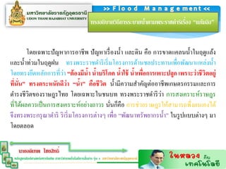 ่
                                                      ทรงอธิบายวิธีการระบายนาตามพระราชดาริเรือง “แก้มลิง”
                                                                            ้


        โดยเฉพาะปัญหาการอาชีพ ปั ญหาเรื่ องน้ า และดิน คือ การขาดแคลนน้ าในฤดูแล้ง
และน้ าท่วมในฤดูฝน ทรงพระราชดาริ เริ่ มโครงการด้านชลประทานเพื่อพัฒนาแหล่งน้ า
                      ่
โดยทรงยึดหลักการที่วา “ต้ องมีนำ นำบริโภค นำใช้ นำเพือกำรเพำะปลูก เพรำะว่ ำชีวิตอยู่
                                  ้ ้            ้   ้ ่
ทีนั่น” ทรงตระหนักดีว่ำ “นำ” คือชีวิต น้ ามีความสาคัญต่ออาชีพเกษตรกรรมและการ
   ่                            ้
                                                               ่
ดารงชีวิตของราษฎรไทย โดยเฉพาะในชนบท ทรงพระราชดาริ วา การสงเคราะห์ราษฎร
ที่ได้ผลควรเป็ นการสงเคราะห์อย่างถาวร นันก็คือ การช่วยราษฎรให้สามารถพึ่งตนเองได้
                                           ่
จึงทรงพระกรุ ณาดาริ ริ เริ่ มโครงการต่างๆ เพื่อ “พัฒนาทรัพยากรน้ า” ในรู ปแบบต่างๆ มา
โดยตลอด

    นายอดิเทพ ไชยสิทธิ์
                                                   ่
 หลักสูตรศิลปศาสตร์มหาบัณฑิต สาขาวิชาเทคโนโลยีการสือสาร รุ่น 4 มหาวิทยาลัยราชภัฏอุดรธานี
 