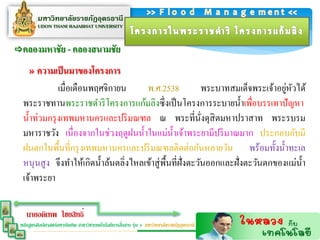 คลองมหำชัย - คลองสนำมชัย

     » ควำมเป็ นมำของโครงกำร
              เมื่อเดือนพฤศจิกายน      พ.ศ.2538                                    ่ ั
                                                             พระบาทสมเด็จพระเจ้าอยูหวได้
  พระราชทานพระราชดาริ โครงการแก้มลิงซึ่ งเป็ นโครงการระบายน้ าเพื่อบรรเทาปั ญหา
  น้ าท่วมกรุ งเทพมหานครและปริ มณฑล ณ พระที่นงดุสิตมหาปราสาท พระรบรม
                                                             ั่
  มหาราชวัง เนื่ องจากในช่วงฤดูฝนน้ าในแม่น้ าเจ้าพระยามีปริ มาณมาก ประกอบกับมี
  ฝนตกในพื้นที่กรุ งเทพมหานครและปริ มณฑลติดต่อกันหลายวัน พร้อมทั้งน้ าทะเล
  หนุนสู ง จึงทาให้เกิดน้ าล้นตลิ่งไหลเข้าสู่ พ้ืนที่ฝั่งตะวันออกและฝั่งตะวันตกของแม่น้ า
  เจ้าพระยา

    นายอดิเทพ ไชยสิทธิ์
                                                   ่
 หลักสูตรศิลปศาสตร์มหาบัณฑิต สาขาวิชาเทคโนโลยีการสือสาร รุ่น 4 มหาวิทยาลัยราชภัฏอุดรธานี
 