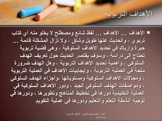 الأهداف … الأهداف … لفظ شائع ومصطلح لا يخلو منه أي كتاب تربوي ، والحديث عنها طويل وشاق ، ولا تزال المشكلة قائمة … حيرة وإرباك في تحديد الأهداف السلوكية ، وهي قضية تربوية تحتاج إلى دراسة ، وسوف يقتصر الحديث حول تعريف الهدف السلوكي ، وأهمية تحديد الأهداف التربوية ، وهل الهدف ضرورة ملحة في العملية التربوية ، وإيجابيات الأهداف في العملية التربوية ، ومجالات الأهداف السلوكية ومستوياتها ،وأجزاء الهدف السلوكي ، ومواصفات الهدف السلوكي الجيد ، ودور الأهداف السلوكية في العملية التعليمية دورها في تخطيط المناهج وتطويرها ، ودورها في توجيه أنشطة التعلم والتعليم ودورها في عملية التقويم إعداد  :  هاشم حسين الهادي  -  التأهيل التربوي  -  بورتسودان 
