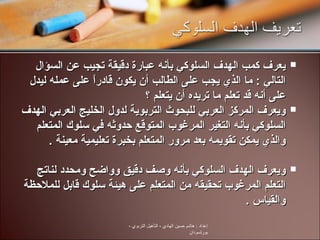 يعرف كمب الهدف السلوكي بأنه عبارة دقيقة تجيب عن السؤال التالي  :  ما الذي يجب على الطالب أن يكون قادراً على عمله ليدل على أنه قد تعلم ما تريده أن يتعلم  ؟ ويعرف المركز العربي للبحوث التربوية لدول الخليج العربي الهدف السلوكي بأنه التغير المرغوب المتوقع حدوثه في سلوك المتعلم والذي يمكن تقويمه بعد مرور المتعلم بخبرة تعليمية معينة  . ويعرف الهدف السلوكي بأنه وصف دقيق وواضح ومحدد لناتج التعلم المرغوب تحقيقه من المتعلم على هيئة سلوك قابل للملاحظة والقياس  .  إعداد  :  هاشم حسين الهادي  -  التأهيل التربوي  -  بورتسودان 
