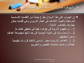 إن الجواب على هذا السؤال يطرح جملة من القضايا الأساسية المرتبطة بأهمية الأهداف في العمل التربوي وهي قضايا يمكن إيجازها بالعناصر التالية  :  1.  ـ إن مفهوم التربية في جوهره يفيد في تحقيق هدف ما  2.  ـ إن ممارستنا في الحياة اليومية في حد ذاتها مجموعة أهداف نسعى لتحقيقها  .  3.  إن الأهداف التربوية معيار أساسي لاتخاذ قرارات تعليمية عقلانية وعملية خاضعة للفحص والتجريب  إعداد  :  هاشم حسين الهادي  -  التأهيل التربوي  -  بورتسودان 
