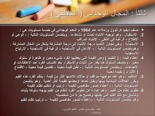 صنف ديفيد كراثوول وزملاءه عام  1964  م التعلم الوجداني في خمسة مستويات هي  :  الاستقبال  :  وهو توجيه الانتباه لحدث أو نشاط ما  .  ويتضمن المستويات التالية  : -  الوعي أو الاطلاع  -  الرغبة في التلقي  -  الانتباه المراقب  الاستجابة  :  وهي تجاوز التلميذ درجة الانتباه إلى درجة المشاركة بشكل من أشكال المشاركة  .  وهويتضمن المستويات التالية  : -  الإذعان في الاستجابة  -  الرغبة في الاستجابة  -  الارتياح للاستجابة  إعطاء قيمة  : (  التقييم  )  وهي القيمة التي يعطيها الفرد لشيء معين أو ظاهرة أو سلوك معين ، ويتصف السلوك هنا بقدر من الثيات والاستقرار بعد اكتساب الفرد أحد الاعتقادات أو الاتجاهات  .  ويتضمن المستويات التالية  : -  تقبل قيمة معينة  -  تفضيل قيمة معينة  -  الاقتناع  (  الالتزام  )  بقيمة معينة  التنظيم  :  وهو عند مواجهة مواقف أو حالات تلائمها أكثر من قيمة ، ينظم الفرد هذه القيم ويقرر العلاقات التبادلية بينها ويقبل أحدها أوبعضها كقيمة أكثر أهمية  .  وهو يتضمن المستويات التالية  : -  إعطاء تصور مفاهيمي للقيمة  -  ترتيب أو تنظيم نظام القيمة  تطوير نظام من القيم  :  وهو عبارة عن تطوير الفرد لنظام من القيم يوجه سلوكه بثبات وتناسق مع تلك القيم التي يقبلها وتصبح جزءاً من شخصيته  . وهو يتضمن المستويات التالية  :  -- إعطاء تصور مفاهيمي للقيمة   --  ترتيب نظام للقيم  إعداد  :  هاشم حسين الهادي  -  التأهيل التربوي  -  بورتسودان 