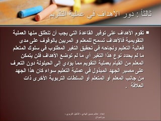 تقوم الأهداف على توفير القاعدة التي يجب أن تنطلق منها العملية التقويمية فالأهداف تسمح للمعلم و المربين بالوقوف على مدى فعالية التعليم ونجاحه في تحقيق التغير المطلوب في سلوك المتعلم ما لم يحدد نوع هذا التغير أي ما لم توضع الأهداف فلن يتمكن المعلم من القيام بعملية التقويم مما يؤدي إلى الحيلولة دون التعرف على مصير الجهد المبذول في عملية التعليم سواء كان هذا الجهد من جانب المعلم أو المتعلم أو السلطات التربوية الأخرى ذات العلاقة  .  إعداد  :  هاشم حسين الهادي  -  التأهيل التربوي  -  بورتسودان 