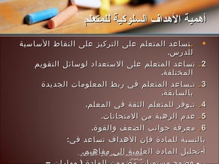 ـ تساعد المتعلم على التركيز على النقاط الأساسية للدرس . 2 ـ  تساعد المتعلم على الاستعداد لوسائل التقويم المختلفة . 3 ـ  تـساعد المتعلم في ربط المعلومات الجديدة بالسابقة . 4 ـ  تـوفر للمتعلم الثقة في المعلم . 5 ـ  عدم الرهبة من الامتحانات . 6 ـ   معرفة جوانب الضعف والقوة . بالنسبة للمادة فإن الأهداف تساعد في : أ - تحليل المادة العلمية إلى مفاهيم . ب -  وضوح مستويات مضمون المادة  (  مهارات  –  اتجاهات ). أهمية الأهداف السلوكية للمتعلم تصميم وتحرير :  هاشم حسين الهادي  -  التأهيل التربوي  -  بورتسودان 