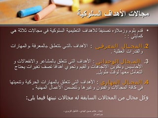 قدم بلوم وزملاؤه تصنيفاً للأهداف التعليمية السلوكية في مجالات ثلاثة هي كمايلي  :  : المجـال المعرفي  :  الأهداف التي تتعلق بالمعرفة والمهارات والقدرات العقلية  . المـجال الوجداني  :  الأهداف التي تتعلق بالمشاعر والانفعالات و الأحاسيس وتكوين الاتجاهات والقيم وتحوي أهدافا تصف تغيرات يحتاج التعامل معها لوقت طويل . المجـال المهاري  :  الأهداف التي تتعلق بالمهارات الحركية وتنميتها في كافة المجالات والفنون وغيرها وتتضمن الأعمال المهنية  . وكل مجال من المجالات السابقة له مجالات نبينها فيما يلي : مجالات الأهداف السلوكية إعداد  :  هاشم حسين الهادي  -  التأهيل التربوي  -  بورتسودان 