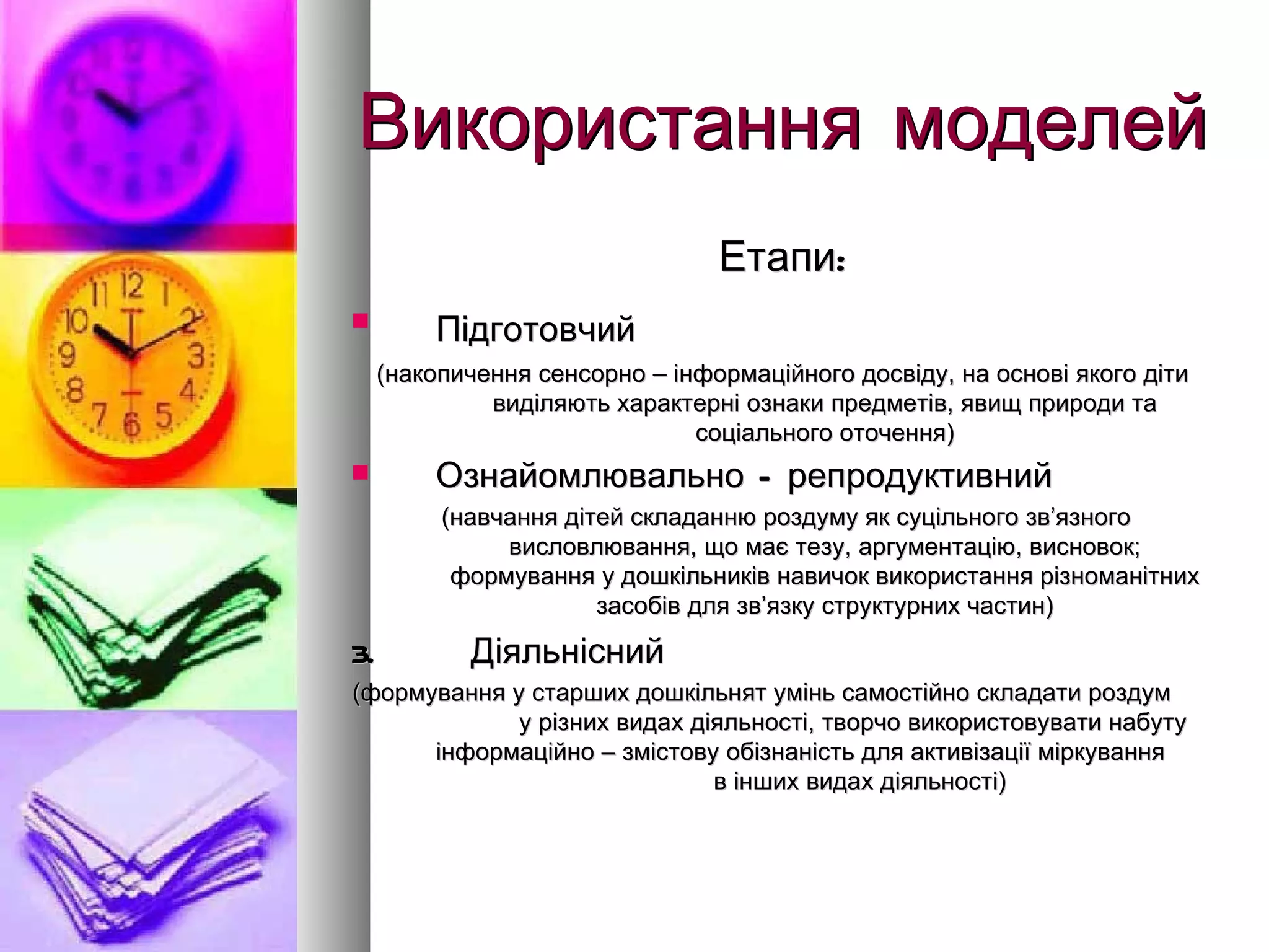 Використання моделей Етапи: Підготовчий   (накопичення сенсорно – інформаційного досвіду, на основі якого діти виділяють характерні ознаки предметів, явищ природи та соціального оточення) Ознайомлювально – репродуктивний   (навчання дітей складанню роздуму як суцільного зв ’ язного висловлювання, що має тезу, аргументацію, висновок; формування у дошкільників навичок використання різноманітних засобів для зв ’ язку структурних частин) 3.  Діяльнісний  (формування у старших дошкільнят умінь самостійно складати роздум  у різних видах діяльності, творчо використовувати набуту інформаційно – змістову обізнаність для активізації міркування  в інших видах діяльності) 