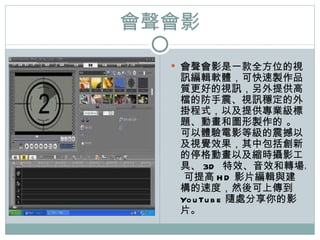 會聲會影 會聲會影是一款全方位的視訊編輯軟體，可快速製作品質更好的視訊，另外提供高檔的防手震、視訊穩定的外掛程式，以及提供專業級標題、動畫和圖形製作的   。   可以體驗電影等級的震撼以及視覺效果，其中包括創新的停格動畫以及縮時攝影工具、 3D  特效、音效和轉場。   可提高 HD 影片編輯與建構的速度，然後可上傳到   YouTube 隨處分享 你 的影片。 