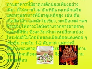   การรักษา ถ้าพบว่าเป็นโรคขาดธาตุเหล็กจากการทานอาหารที่มีธาตุเหล็กน้อยเพียงอย่างเดียว ก็ให้ทานไวตามินที่มีธาตุเหล็กเสริม และทานอาหารที่มีธาตุเหล็กสูง เช่น ตับ ,  เนื้อสัตว์อื่น และผักใบเขียว ,  มะเขือเทศ ฯลฯ ก็จะช่วยให้ภาวะโลหิตจางจากการขาดธาตุเหล็กนี้ดีขึ้น ซึ่งจะเริ่มเห็นการเปลี่ยนแปลงในระดับฮีโมโกลบินของเม็ดเลือดแดงค่อย ๆ เพิ่มขึ้น ภายใน  1-2  สัปดาห์ แต่กว่าที่ปริมาณของธาตุเหล็กที่มีสะสมอยู่ในร่างกายจะมีมากจนถึงจุดอิ่มตัวนั้น จึงเป็นเวลานานหลายเดือน   