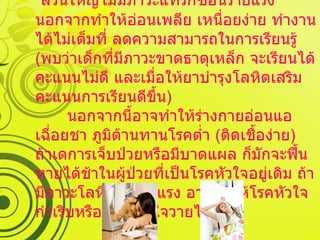   ภาวะแทรกซ้อน   ส่วนใหญ่ไม่มีภาวะแทรกซ้อนร้ายแรง นอกจากทำให้อ่อนเพลีย เหนื่อยง่าย ทำงานได้ไม่เต็มที่ ลดความสามารถในการเรียนรู้  ( พบว่าเด็กที่มีภาวะขาดธาตุเหล็ก จะเรียนได้คะแนนไม่ดี และเมื่อให้ยาบำรุงโลหิตเสริม คะแนนการเรียนดีขึ้น ) นอกจากนี้อาจทำให้ร่างกายอ่อนแอ เฉื่อยชา ภูมิต้านทานโรคต่ำ  ( ติดเชื้อง่าย )  ถ้าเดการเจ็บป่วยหรือมีบาดแผล ก็มักจะฟื้นหายได้ช้าในผู้ป่วยที่เป็นโรคหัวใจอยู่เดิม ถ้ามีภาวะโลหิตจางรุนแรง อาจทำให้โรคหัวใจกำเริบหรือภาวะหัวใจวายได้ 