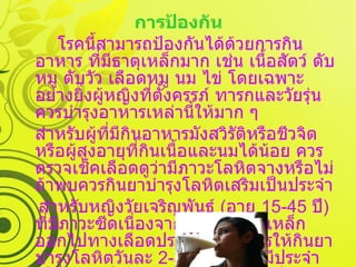 การป้องกัน โรคนี้สามารถป้องกันได้ด้วยการกินอาหาร ที่มีธาตุเหล็กมาก เช่น เนื้อสัตว์ ดับหมู ตับวัว เลือดหมู นม ไข่ โดยเฉพาะอย่างยิ่งผู้หญิงที่ตั้งครรภ์ ทารกและวัยรุ่น ควรบำรุงอาหารเหล่านี้ให้มาก ๆ สำหรับผู้ที่มีกินอาหารมังสวิรัติหรือชีวจิต หรือผู้สูงอายุที่กินเนื้อและนมได้น้อย ควรตรวจเช็คเลือดดูว่ามีภาวะโลหิตจางหรือไม่ ถ้าพบควรกินยาบำรุงโลหิตเสริมเป็นประจำ สำหรับหญิงวัยเจริญพันธ์  ( อายุ  15-45  ปี )  ที่มีภาวะซีดเนื่องจากการเสียธาตุเหล็กออกไปทางเลือดประจำเดือน ควรให้กินยาบำรุงโลหิตวันละ  2-3  เม็ดในช่วงมีประจำเดือนนานประมาณ  1  สัปดาห์ เป็นประจำทุกเดือน 