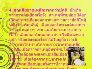 4.  สูญเสียธาตุเหล็กมากกว่าปกติ   มักเกิดจากการเสียเลือดเรื้อรัง  สาเหตุที่พบบ่อย ได้แก่ เลือดประจำเดือนออกมากและนานกว่าปกติในผู้หญิงวัยเจริญพันธุ์  เลือดออกในทางเดินอาหารจากสาเหตุต่างๆ เช่น แผลในกระเพาะอาหารเรื้อรัง เลือดออกในหลอดอาหาร ริดสีดวงทวารหนัก หรือแม้แต่มะเร็งลำไส้ใหญ่ก็อาจจะมีอาการนำให้ทราบได้จากภาวะขาดธาตุเหล็ก การเสียเลือดจากสาเหตุอื่นๆที่พบไม่บ่อย เช่น จากเม็ดเลือดแดงแตกและเสียเลือดในทางเดินปัสสาวะ เสียเลือดจากระบบทางเดินหายใจ  การบริจาคเลือดบ่อยครั้งกว่าที่กำหนดและไม่รับประทานยาเสริมธาตุเหล็กทดแทน เป็นต้น  