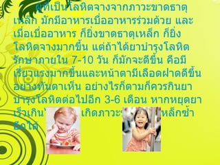 ผู้ที่เป็นโลหิตจางจากภาวะขาดธาตุเหล็ก มักมีอาหารเบื่ออาหารร่วมด้วย และเมื่อเบื่ออาหาร ก็ยิ่งขาดธาตุเหล็ก ก็ยิ่งโลหิตจางมากขึ้น แต่ถ้าได้ยาบำรุงโลหิตรักษาภายใน  7-10  วัน ก็มักจะดีขึ้น คือมีเรี่ยวแรงมากขึ้นและหน้าตามีเลือดฝาดดีขึ้นอย่างทันตาเห็น อย่างไรก็ตามก็ควรกินยาบำรุงโลหิตต่อไปอีก  3-6  เดือน หากหยุดยาเร็วเกินไปก็อาจเกิดภาวะขาดธาตุเหล็กซ้ำอีกได้ 