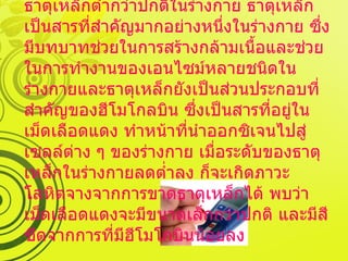 การขาดธาตุเหล็ก คือ ภาวะที่มีระดับธาตุเหล็กต่ำกว่าปกติในร่างกาย ธาตุเหล็กเป็นสารที่สำคัญมากอย่างหนึ่งในร่างกาย ซึ่งมีบทบาทช่วยในการสร้างกล้ามเนื้อและช่วยในการทำงานของเอนไซม์หลายชนิดในร่างกายและธาตุเหล็กยังเป็นส่วนประกอบที่สำคัญของฮีโมโกลบิน ซึ่งเป็นสารที่อยู่ในเม็ดเลือดแดง ทำหน้าที่นำออกซิเจนไปสู่เซลล์ต่าง ๆ ของร่างกาย เมื่อระดับของธาตุเหล็กในร่างกายลดต่ำลง ก็จะเกิดภาวะโลหิตจางจากการขาดธาตุเหล็กได้ พบว่า เม็ดเลือดแดงจะมีขนาดเล็กกว่าปกติ และมีสีซีดจากการที่มีฮีโมโกบินน้อยลง 
