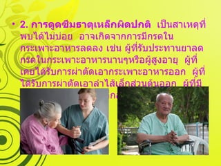 2.  การดูดซึมธาตุเหล็กผิดปกติ   เป็นสาเหตุที่พบได้ไม่บ่อย  อาจเกิดจากการมีกรดในกระเพาะอาหารลดลง เช่น ผู้ที่รับประทานยาลดกรดในกระเพาะอาหารนานๆหรือผู้สูงอายุ  ผู้ที่เคยได้รับการผ่าตัดเอากระเพาะอาหารออก  ผู้ที่ได้รับการผ่าตัดเอาลำไส้เล็กส่วนต้นออก  ผู้ที่มีการอักเสบของลำไส้เล็กส่วนต้นเรื้อรัง เป็นต้น  