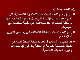 1-  كشف البحث  :- يطلق اسم كشف البحث على الاستمارة الإحصائية التي تضم مجموعة من الأسئلة التي تسأل وتدون الاجابات عنها بواسطة الباحث أو أحد مساعديه  في مقابلة شخصية مع المبحوث .  يضم كشف البحث بالاضافة للأسئلة مكان يخصص لتدوين الملاحظات .  هذا يعني أن الاستمارة  تعبأ بواسطة الباحث نفسه في مقابلة شخصية مفتوحة أو مغلقة ولذا فإن لها مميزات وعيوب المقابلة الشخصية . 