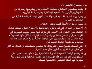 ب -  مضمون الاستمارة :- يقصد بمضمون الاستمارة صياغة الأسئلة ومدى وضوحها وخلوها من الغموض واللبس .  عند تصميم الاستمارة يجب مراعاة الأتي :- يجب أن تستخدم لغة سليمة وسهلة حتى تكون الأسئلة واضحة خالية من الغموض واللبس . يجب أن تكون الأسئلة قصيرة بقدر الامكان . أن يحتوي السؤال على فكرة فكرة واحدة فقط وأن تكون الفكرة محددة تماماً . الابتعاد بقدر الامكان عن الأسئلة التي يترك فيها اسطر ليجيب المبحوث في فقرات حرة .  يستحسن دائماً أن يضع الباحث خيارات ليختار منها المبحوث ما يراه مناسباً .  هذا سوف يسهل على الباحث عملية تفريغ المعلومات كما إنه سوف يوحد طبيعة اجابات المبحوثين . على الباحث تضمين بعض التعريفات إذا استخدم مصطلحات أو كلمات اها أكثر من معنى أو قد تفهم بعدة طرق مثل حجم الأسرة . قد يحتاج الباحث لتصميم استمارة استطلاعية يوزع منها عدد محدود على المبحوثين .  الغرض من هذه الاستمارة هو اختبار صلاحية وشمول ودرجة سهولة فهم أسئلة الاستمارة الأساسية للبحث . 