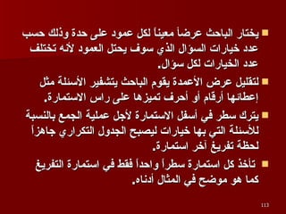 يختار الباحث عرضأ معيناً لكل عمود على حدة وذلك حسب عدد خيارات السؤال الذي سوف يحتل العمود لأنه تختلف عدد الخيارات لكل سؤال .  لتقليل عرض الأعمدة يقوم الباحث يتشفير الأسئلة مثل إعطائها أرقام أو أحرف تميزها على راس الاستمارة .  يترك سطر في أسفل الاستمارة لأجل عملية الجمع بالنسبة للأسئلة التي بها خيارات ليصبح الجدول التكراري جاهزاً لحظة تفريغ آخر استمارة . تأخذ كل استمارة سطراً واحداً فقط في استمارة التفريغ  كما هو موضح في المثال أدناه . 