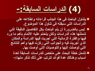 (4)  الدراسات السابقة :-   يتناول الباحث في هذا الجانب قراءاته واطلاعه على الدراسات التي سبقته في تناول هذا الموضوع . ليس بالضرورة أن يلم الباحث بكل التفاصيل الدقيقة التي شملتها هذه الدراسات ولكن يتحتم عليه الالمام بأهم ما ورد فيها والفترة الزمانية التي أجريت فيها الدراسة والمكان الذي أجريت فيه والجوانب التي ركزت فيها وأهم النتائج التي توصلت إليها والتوصيات التي أوصت بها . تشمل خطة البحث على ملخص للدراسات السابقة لعدة أسباب وهنالك عدة فوائد تترتب على ذلك نذكر منها :- 