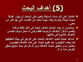 (5)  أهداف البحث   أعتماداً على الدراسات السابقة يتعين على الباحث أن يبلور أهدافاً محددة لبحثه يذكرها بلغة سليمة تبتعد عن الكلمات التي لها أكثر من معنى . يستحسن أن يعدد الباحث أهداف البحث في شكل نقاط مرقمة وقصيرة ذاكراً الأهداف الرئيسية فقط والتي لا محال سوف تتضمن الاهداف الثانوية في خلالها . تساعد عملية تحديد الأهداف الباحث على التركيز في بحثه لتحقيقها كما يعتمد المقيمون عند تقييم البحث على هذه الأهداف فيقومون باختبار مدى تحقيق البحث لأهدافه ومن ثم هل هو بحث ناجح وحقق الغرض منه أم لا .   