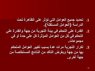 تحديد جميع العوامل التي تؤثر على الظاهرة تحت الدراسة  ( العوامل المستقلة ). القدرة على التحكم في بيئة التجربة من جهة والقدرة على التحكم في كل من العوامل المؤثرة كل على حدة أو في مجموعات . تكرار التجربة مرات عدة بسبب تغيير العوامل المتحكم بها من جهة وبغرض التأكد من النتائج المستخلصة من جهة أخرى . 