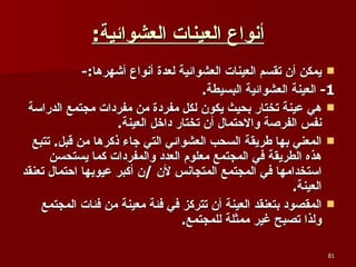 أنواع العينات العشوائية : يمكن أن تقسم العينات العشوائية لعدة أنواع أشهرها :- 1-  العينة العشوائية البسيطة . هي عينة تختار بحيث يكون لكل مفردة من مفردات مجتمع الدراسة نفس الفرصة والاحتمال أن تختار داخل العينة .  المعني بها طريقة السحب العشوائي التي جاء ذكرها من قبل .  تتبع هذه الطريقة في المجتمع معلوم العدد والمفردات كما يستحسن استخدامها في المجتمع المتجانس لأن  / ن أكبر عيوبها احتمال تعنقد العينة .  المقصود بتعنقد العينة أن تتركز في فئة معينة من فئات المجتمع ولذا تصبح غير ممثلة للمجتمع . 
