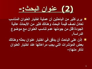 (2)  عنوان البحث :- يرى كثير من الباحثين أن عملية اختيار العنوان المناسب تعادل نصف قيمة البحث وهنالك كثير من الأبحاث عالية الجودة قلل من جودتها عدم تناسب العنوان مع موضوع الدراسة . إذن على الباحث أن يدقق في اختيار عنوان بحثه وهنالك بعض المؤشرات التي يجب مراعاتها عند اختيار العنوان نذكر منها :- 