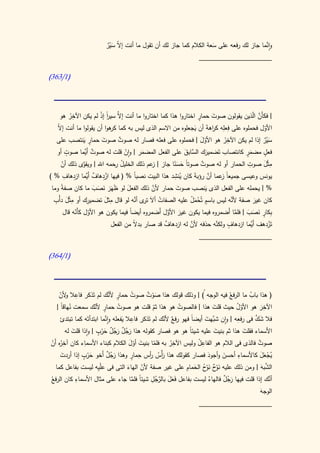 ‫ال َ ْ ٌ‬                                   ‫َ‬                   ‫َّ‬
                           ‫وانما جاز لك رفعه على سعة الكالم كما جاز لك أن تقول ما أنت إ ّ سير‬
                                                                ‫____________________‬

‫(0/363)‬




     ‫| فكأَن اّذين يقولون صوت حمار اختاروا هذا كما اختاروا ما أنت َّ سير إذ لم يكن اآلخر هو‬
           ‫ُ‬
             ‫ِ‬            ‫إال ا ْ‬
                              ‫ً‬                                        ‫ٍ‬        ‫َ‬                   ‫َّ ل‬
                                ‫كر‬                                   ‫َ‬          ‫ِ ِ ر‬
    ‫األول فحملوه على فعله ك اهةَ أن يجعلوه من االسم الذى ليس به كما هوا أن يقولوا ما أنت إ ّ‬
    ‫ال‬                                                                                                   ‫ّ‬
                                                                                        ‫ِ‬
                 ‫ٍ َ‬
    ‫سير إذا لم يكن اآلخر هو األول | فحملوه على فعله فصار له صوت صوت حمار ينتصب على‬
                           ‫َ‬       ‫ٌ‬                                     ‫َّ‬           ‫ُ‬                  ‫َ ٌْ‬
         ‫ٍ‬
    ‫فعل مضمر كانتصاب تَضميرك َّابق على الفعل المضمر | وان قلت له صوت أَّما صوت أو‬
                   ‫ٌ َي‬                                         ‫َ الس َ‬                         ‫ٍَ‬       ‫ٍ‬
                                      ‫ْ‬      ‫َ‬
     ‫مثْل صوت الحمار أو له صوت صوتاً حسنا جاز | عم ذلك الخليل حمه اهلل | ويقوى ذلك أن‬
                 ‫َّ‬              ‫ُ ر‬            ‫ز‬          ‫َ ًَ‬          ‫ٌ‬                       ‫ِ‬       ‫ِ َ‬
      ‫ّ‬
        ‫ْ ِ ٌ َي ِ ِ‬                                       ‫ي ِ‬               ‫َّ‬
‫يونس وعيسى جميعاً عما أن رؤبة كان ُنشد هذا البيت نصبا % ( فيها ازدهاف أَّما ازدهاف % )‬
                                          ‫ً‬                          ‫َ‬              ‫ز‬
                       ‫َ َ َ َ‬          ‫َ‬        ‫َّ‬
 ‫% | يحمله على الفعل الذى ينصب صوت حمار ألن ذلك الفعل لو ظَهَر نصب ما كان صف ً وما‬
      ‫ة‬                                                     ‫َ‬              ‫َ‬
   ‫ِ َ ِ‬             ‫ِ‬       ‫ِ َ‬          ‫تر َّ‬                   ‫ٍ َُْ‬
  ‫كان غير صفة ألنه ليس باسم تُحمل عليه الصفات أالَ ى أنه لو قال مثل تضميرك أو مثْل دأْب‬
                                                    ‫ُ‬                                     ‫َّ‬         ‫َ‬
       ‫ِكار نصب | فلما أَضمروه فيما يكون غير األول أَضمروه أيضاً فيما يكون هو األول كأَنه قال‬
               ‫ّ‬     ‫ّ‬                                  ‫َ َّ‬                                 ‫َّ‬ ‫ب ٍ َ َ َ‬
                                          ‫ال‬          ‫ٌ‬           ‫َّ‬              ‫ٍ َّ‬
                                ‫تَزدهف أَّما ازدهاف ولكنه حذفه ألن له ازدهاف قد صار بد ً من الفعل‬  ‫َي‬       ‫ْ‬
                                                                       ‫____________________‬

‫(0/463)‬



            ‫ِ‬                ‫ٍ َّ‬
    ‫( هذا باب ما الر ُ فيه الوجه ُ) | وذلك قولك هذا صوت صوت حمار ألنك لم تَذكر فاعال ألن‬
     ‫و ّ‬                              ‫ُ‬     ‫َْ ٌ‬                               ‫فع‬      ‫ُ‬
          ‫ُ‬          ‫ٍ ّ‬
   ‫اآلخر هو األول حيث قلت هذا | فالصوت هو هذا ثم قلت هو صوت حمار ألنك سمعت نهاقاً |‬
                                ‫ُ‬                          ‫ُ‬             ‫َ‬        ‫ُّ‬           ‫ِ‬
                                                ‫ّ‬                                            ‫َ‬
                          ‫َّ‬          ‫ِ‬                                           ‫ِ‬      ‫َ َّ‬
     ‫فال شك فى رفعه | وان َّهت أيضاً فهو ر ٌ ألنك لم تَذكر فاعال يفعله وانما ابتدأتَه كما تبتدئ‬
                                                    ‫فع ّ‬              ‫شب َ‬
                                  ‫َ‬
           ‫َ‬          ‫ٌُ ٌُ َ ٍ‬
        ‫األسماء فقلت هذا ثم بنيت عليه شيئا هو هو فصار كقوله هذا رجل رجل حرب | واذا قلت له‬
                                                           ‫ً‬         ‫َ‬           ‫َ‬
                         ‫ْ‬     ‫َ َ‬
      ‫ِ‬          ‫ِ‬                                      ‫ِ‬     ‫ُِ‬
‫صوت فالذى فى الالم هو الفاعل وليس اآلخر به فلما بنيت أول الكالم كبناء األسماء كان آخ ُه َن‬
‫ر أْ‬                                ‫َ َّ‬     ‫ّ‬       ‫ُ‬                                 ‫ٌ‬
    ‫َ‬           ‫َ ٍ‬
                   ‫ْ‬                 ‫رُ ر ِ ٍ‬                    ‫َ‬       ‫َ‬
                                                                               ‫ِ‬
    ‫يجعل كاألسماء أحسن وأجود فصار كقولك هذا َأْس أس حمار وهذا رجل أَخو حرب إذا أردت‬
                           ‫ٌَُ‬                                                          ‫ََُْ‬
                                                          ‫َ و ٌ َو ُ َ ِ‬                ‫َّ َ‬
  ‫الشبه | ومن ذلك عليه ن ْح ن ْح الحمام على غير صفة ألن الهاء التى فى عْل ِه ليست بفاعل كما‬
                       ‫ي‬                  ‫ّ‬
                                  ‫َ‬
             ‫ِ‬                              ‫َ َّ ُ ِ‬                                         ‫َّ‬
‫أنك إذا قلت فيها رجل فالهاء ليست بفاعل فَعل بالرجل شيئً فلما جاء على مثال األسماء كان الر ُ‬
‫فع‬                                   ‫ا َّ‬              ‫َ‬          ‫ُ‬      ‫ٌَُ‬
                                                                                        ‫الوجه‬
                                                                                        ‫َ‬
                                                                         ‫____________________‬
 