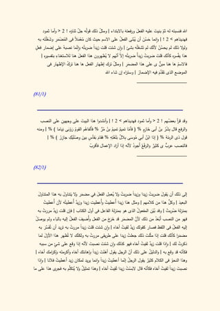 ‫اهلل فنسبته له ثم بنيت عليه الفعل ورفعته باالبتداء | ومثل ذلك قولُه جل ثناؤه ! 2 < وأما ثمود‬
                           ‫ّ‬            ‫ُ‬                ‫َ‬        ‫َ‬        ‫ّ َ‬
          ‫ُ ْ َِ َ َ‬
  ‫فهديناهم > 2 ! | وانما حسن أن يبنى الفعل على االسم حيث كان معم ً فى المضمر وشغْلتَه به‬
                         ‫ُ ْ َ ال‬                    ‫ُ‬        ‫َُْ‬   ‫َ َُ‬
 ‫ٍ‬                         ‫َّ‬
 ‫ول ال ذلك لم يحسن ألنك لم تَشغْله بشئ | وان شئت قلت زيدا ضربتُه وانما نصبهُ على إضمار فعل‬
                                      ‫ً‬                          ‫َ‬       ‫ُْ ّ‬              ‫و‬
      ‫ر‬       ‫ِ‬
    ‫هذا يفَّس ه كأنك قلت ضربت زيدً ضربتُه إ ّ أنهم ال ُظهرون هذا الفعل هنا لالستغناء بتفسي ه |‬
                              ‫َ‬          ‫ي ِ‬       ‫ال ّ‬         ‫ُ أ‬        ‫َ‬    ‫ر ّ‬
                     ‫ُ‬                           ‫ُ‬        ‫َِ‬                 ‫ٌّ‬
        ‫فاالسم ها هنا مبن ى على هذا المضمر | ومثل ترك إظهار الفعل ها هنا ترك اإلظهار فى‬
                                                                                      ‫ُ‬
                                                                               ‫َّ‬
                                             ‫الموضع الذى تَقدم فيه اإلضمار | وست اه إن شاء اهلل‬
                                                          ‫ر‬        ‫ُ‬          ‫َ َ‬
                                                                  ‫____________________‬

‫(0/08)‬




                 ‫ِ‬
    ‫وقد قر بعضهم ! 2 < وأما ثمود فهديناهم > 2 ! | وأنشدوا هذا البيت على وجهين على النصب‬
                             ‫َ‬                                                   ‫ُ‬    ‫أ‬
  ‫والرفع قال بشر بن أبى خازٍم % ( فأما تميم تميم بن مر % فأَلفاهم القوم روبى ِياما ) % | ومنه‬
               ‫ُ َ َْ ن َ‬      ‫ُ‬          ‫ٌ ُ ُ ُ ٍّ‬      ‫ّ‬         ‫َِ‬      ‫ِ ُْ ُ‬
         ‫قول ذى الرمة % ( إذا ابن أبي موسى ِالل َبلَغ ِه % فقام بفأس بين وصلَيك جازر ) % |‬
                ‫ُِ‬
                     ‫ِ ِْ‬
                        ‫َ َ ٍ َ ْ‬
                                                 ‫ب ٌ ْت ِ‬
                                                            ‫ُ َ‬      ‫ُْ‬          ‫ّ‬
                                   ‫ُ‬         ‫ر ِ‬           ‫ُ ّ‬         ‫ْ‬     ‫ٌ‬      ‫ٌّ‬
                                   ‫فالنصب عرب ى كثير والرفعُ أَجود ألنه إذا أ اد اإلعمال فأقرب‬
                                                                 ‫____________________‬

‫(0/28)‬




  ‫ََ‬              ‫َ و َ َ‬             ‫َ‬      ‫ُ و ي ِ‬
  ‫إلى ذلك أن يقول ضربت زيدا وزيدا ضربت ال ُعمل الفعل في مضمر ال يتناول به هذا المتناول‬
                                                            ‫ً‬        ‫ُ‬      ‫َ َ‬
     ‫ُ‬                                     ‫ُ‬                                    ‫ُّ‬
     ‫البعيد | وكل هذا من كالمهم | ومثل هذا زيدا أُعطيت وأُعطيت زيدا وزيد أُعطيتُه ألن أُعطيت‬
                           ‫ٌ‬                                                          ‫َ‬
  ‫بمنزلة ضربت | وقد بين المفعول الذى هو بمنزلة الفاعل فى أول الكتاب | فإن قلت زيد مررت به‬
     ‫ُ‬    ‫ٌ‬                                                   ‫ُ‬      ‫ُّ‬       ‫ُ ُ‬
 ‫َْ‬                   ‫ُ‬     ‫َ‬               ‫َ رَ‬     ‫َ‬     ‫َّ‬
 ‫فهو من النصب أَبعد من ذلك ألن المضمر قد خ َج من الفعل وأُضيف الفعل إليه بالباء ولم يوصل‬
                                                                        ‫ْ َُ‬
  ‫إليه الفعل فى اللفظ فصار كقولك زيد لقيت أخاه | وان شئت قلت زيدا مررت به تريد أن تُف َّر به‬
      ‫َس َ‬              ‫ُ‬     ‫َ ً‬                    ‫ٌ ُ‬                          ‫ُ‬
      ‫َّ‬                   ‫َّ‬
  ‫مضمر كأنك قلت إذا مثّلت ذلك جعلت زيدا على طريقى مررت به ولكنك ال تُظهر هذا األول لما‬
                                   ‫ُ‬                    ‫ُ‬           ‫َ‬            ‫َا ّ‬
                ‫ٍ‬
     ‫ذكرت لك | واذا قلت زيد لقيت أخاه فهو كذلك وان شئت نصبت ألنه إذا وقع على شئ من سببه‬
                                 ‫َ ّ‬          ‫َ‬                      ‫ٌ ُ‬                    ‫ُ‬
  ‫فكأنه قد وقع به | والدليل على ذلك أن الرجل يقول أهنت زيدا بِإهانتك أخاه وأكرمتَه بإك امك أخاه |‬
              ‫ِ ر‬                       ‫َْ َ ً‬                ‫ّ‬             ‫ُ‬                 ‫ّ‬
    ‫وهذا النحو فى الكالم كثير يقول الرجل إنما أعطيت زيدً وانما يريد لمكان زيد أَعطيت فالنا | واذا‬
                  ‫ُ‬                          ‫ُ ا‬          ‫ُ ْ‬             ‫ٌ‬            ‫ُ‬
‫نصبت زيدا لقيت أخاه فكأنه قال البست زيدا لقيت أخاه | وهذا تمثيل ال ُ َّم به ى هذا على ما‬
                 ‫فجر‬    ‫ٌ و يتكل‬                   ‫َِ ُ‬     ‫َْ ُ‬        ‫ّ‬        ‫َ ً ُ‬
 
