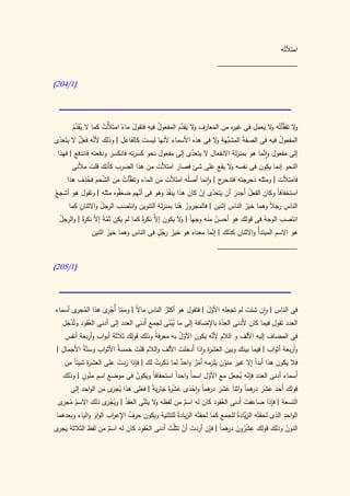 ‫امتألتُه‬
                                                                    ‫____________________‬

‫(0/412)‬




       ‫ال تفقَّأتُه ال يعمل فى غي ه من المعارف ال يقدم المفعول فيه فتقول ماء امتَألْت كما ال يقدم‬
         ‫َّ‬
        ‫َُ ُ‬        ‫ُ‬       ‫َ ً‬           ‫ُ‬        ‫و َّ‬       ‫َ‬      ‫ر‬            ‫و َ‬           ‫و‬
  ‫ّ‬         ‫ٌ‬   ‫َّ‬                                              ‫المفعول فيه فى الصف ّ المشب ِ و‬
‫َّهة ال فى هذه األسماء ألنها ليست كالفاعل | وذلك ألنه فعل ال يتَعدى‬       ‫ة‬             ‫ُ‬
                                                        ‫َّ‬
 ‫إلى مفعول واَّما هو بمنزلة االنفعال ال يتعدى إلى مفعول نحو كسرته فانكسر ودفعته فاندفع | فهذا‬
                                                                                  ‫ن‬
       ‫النحو إنما يكون فى نفسه ال يقع على شئ فصار امتألت من هذا الضرب كأَنك قلت مألنى‬
                                                            ‫و‬
           ‫ُ‬     ‫َّ‬
    ‫فامتألت | ومثله دحرجته فت ج | وانما أصلُه امتَألت من الماء وتف َّأت من الشحم فحذف هذا‬
                             ‫ق ُ‬                               ‫دحر‬
                        ‫َ َّ‬
‫استخفافا وكان الفعل أَجدر أن يتعدى إن كان هذا ينفُذ وهو فى أنهم ضعفوه مثله | وتقول هو أشجعُ‬
                                 ‫ّ‬                    ‫َ ّ ْ‬        ‫َ‬    ‫ُ‬          ‫ً‬
          ‫ِ‬         ‫ُ‬                                ‫ُ ُ‬            ‫ِ‬
     ‫الناس ج ً وهما خير الناس إثنين | فالمجرور هنا بمنزلة التنوين وانتَصب الرجل واالثنان كما‬
                                                                             ‫ٌ‬        ‫ر ال‬
  ‫انتَصب الوجهُ فى قولك هو أحسن منه وجهاً | ال يكون َّ نك ةً كما لم يكن ثَمةَ إ ّ نك ةً | والرجل‬
  ‫ُ‬         ‫َّ ال ر‬                    ‫إال ر‬          ‫و‬             ‫ُ‬
                                              ‫ٍُ‬
                ‫هو االسم المبتدأُ واالثنان كذلك | َّما معناه هو خير رجل فى الناس وهما خير اثنين‬
                                                                  ‫إن‬
                        ‫ُ‬                         ‫ُ‬
                                                                      ‫____________________‬

‫(0/512)‬




‫فى الناس | وان شئت لم تَجعله األول | فتقول هو أكثر الناس ما ً | ومما أُج ِى هذا الم ى أسماء‬
          ‫ُ جر‬       ‫ّ ْرَ‬       ‫ال‬          ‫ُ‬               ‫َّ‬
      ‫ِْ‬                                                      ‫ِّ ِ‬
   ‫العدد تقول فيما كان ألَدنى العدة باإلضافة إلى ما يبنى لجمع َدنى العدد إلى أدنى العقود وتُدخل‬
                                    ‫أ‬          ‫َُْ‬
               ‫ُ‬
                                         ‫ً‬           ‫ُّ‬         ‫َّ‬
     ‫فى المضاف إليه األلف و الالم ألنه يكون األول به معرفة وذلك قولك ثالثة أبواب وأربعة أنفس‬
   ‫ِ‬               ‫ِ‬
‫وأربعة أثواب | فيما بينك وبين العش َة واذا أَدخلت األلف والالم قلت خمسةُ األثواب وستّةُ األَجمال |‬
                                ‫َ‬          ‫َ‬         ‫َ‬       ‫َ َر‬
         ‫َر ا‬              ‫َ‬    ‫ِ‬
     ‫فال يكون هذا أبدا إال غير منون َيلزمه أمر واحد لما ذكرت لك | فإذا زدت على العش َة شيئً من‬
                                         ‫ُ‬            ‫ٌ‬ ‫ٌ‬            ‫َ َّ‬        ‫ً‬
            ‫ٍ َّ ٍ‬                ‫ُ‬    ‫ا‬           ‫ا‬         ‫ّ‬          ‫ِّ ُ َ‬
   ‫أَسماء أدنى العدد فإنه يجعل مع األول اسماً واحدً استحفافً ويكون فى موضع اسم منون | وذلك‬
       ‫قولك أَحد عشر همً واثناَ عشر هماً واحدى عش ةَ جاري ً | فعلى هذا ُ َى من الواحد إلى‬
                       ‫يجر‬            ‫ة‬        ‫ْ َ َ ْر‬      ‫َ َ َ در‬       ‫َ َ َ َ َ در ا‬
  ‫ُ ُ جر‬             ‫و َّ َ ُ وي ْ ر‬
 ‫التسعة | فإذا ضاعفت أَدنى العقود كان له اسم من لفظه ال يثنى العقد | ُج َى ذلك االسم م ى‬
                                                   ‫ٌ‬               ‫ُ‬           ‫َ‬          ‫ِ‬
                        ‫ُ ِ ر‬                                                                  ‫ِ‬
‫الواحد الذى لحقتْه الزَّادةُ للجمع كما لحقتْه الزيادةُ للتثنية ويكون حرف اإلع اب الواو والياء وبعدهما‬
                                                                             ‫ي‬
               ‫َ‬
‫النون وذلك قولك عشرون هما | فإن أردت أن تثلَّث أدنى العقود كان له اسم من لفظ الثالثة ي ى‬
 ‫َجر‬                  ‫ٌ‬           ‫ُ‬        ‫َ‬      ‫َ ْ‬          ‫ِ ْ ُ َ در ً ِ‬                    ‫ُ‬
 
