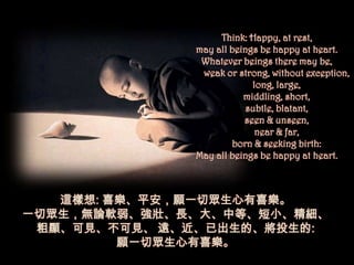 Think: Happy, at rest,
              may all beings be happy at heart.
               Whatever beings there may be,
               weak or strong, without exception,
                           long, large,
                         middling, short,
                          subtle, blatant,
                         seen & unseen,
                            near & far,
                      born & seeking birth:
              May all beings be happy at heart.



   這樣想: 喜樂、平安，願一切眾生心有喜樂。
一切眾生，無論軟弱、強壯、長、大、中等、短小、精細、
 粗顯、可見、不可見、 遠、近、已出生的、將投生的:
         願一切眾生心有喜樂。
 